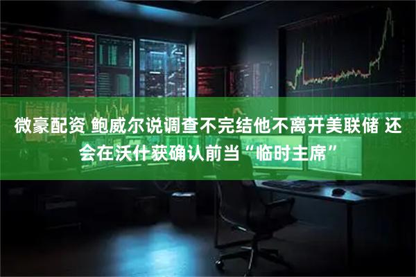 微豪配资 鲍威尔说调查不完结他不离开美联储 还会在沃什获确认前当“临时主席”