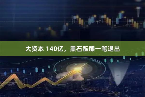 大资本 140亿，黑石酝酿一笔退出