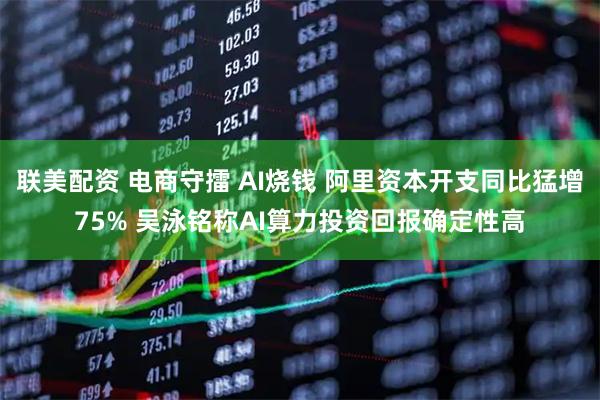 联美配资 电商守擂 AI烧钱 阿里资本开支同比猛增75% 吴泳铭称AI算力投资回报确定性高