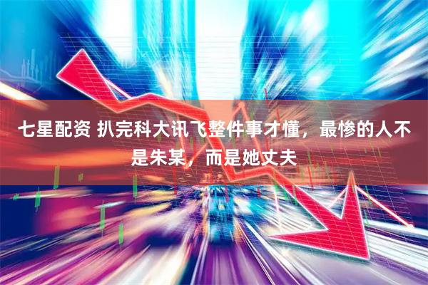 七星配资 扒完科大讯飞整件事才懂，最惨的人不是朱某，而是她丈夫