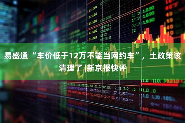 易盛通 “车价低于12万不能当网约车”，土政策该清理了 |新京报快评